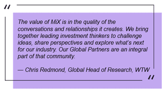 The value of MiX is in the quality of the conversations and relationships it creates. We bring together leading investment thinkers to challenge ideas, share perspectives and explore what’s next for our industry.